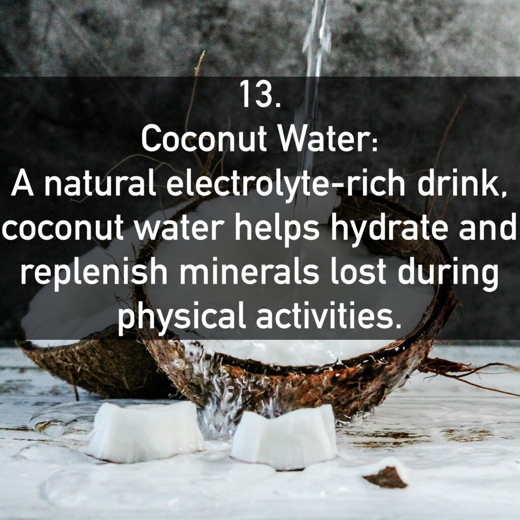 13. Coconut Water: A natural electrolyte-rich drink, coconut water helps hydrate and replenish minerals lost during physical activities.