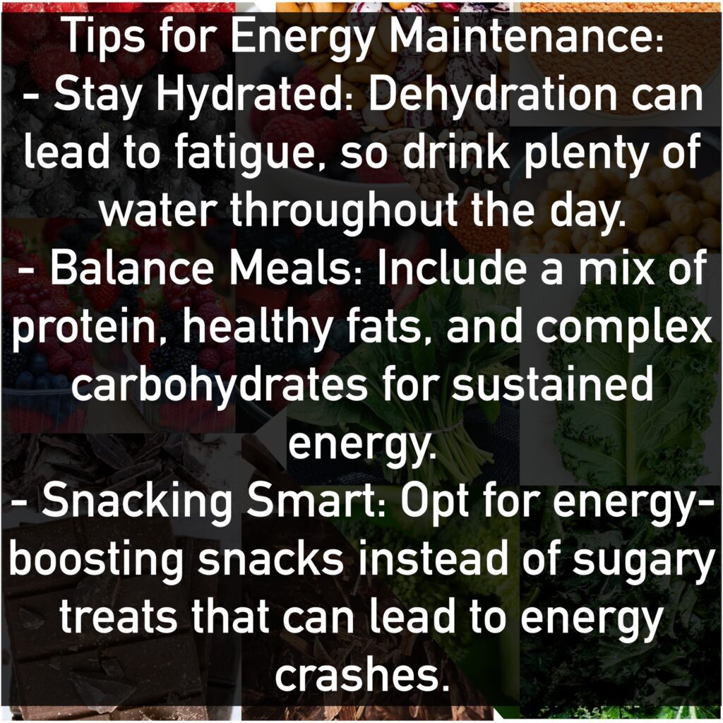Tips for Energy Maintenance - Stay Hydrated: Dehydration can lead to fatigue, so drink plenty of water throughout the day. - Balance Meals: Include a mix of protein, healthy fats, and complex carbohydrates for sustained energy. - Snacking Smart: Opt for energy-boosting snacks instead of sugary treats that can lead to energy crashes.