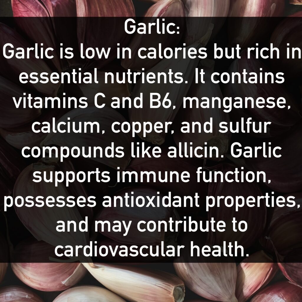 Garlic Garlic is low in calories but rich in essential nutrients. It contains vitamins C and B6, manganese, calcium, copper, and sulfur compounds like allicin. Garlic supports immune function, possesses antioxidant properties, and may contribute to cardiovascular health.