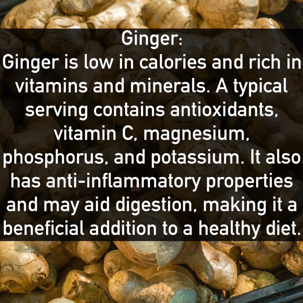 Ginger Ginger is low in calories and rich in vitamins and minerals. A typical serving contains antioxidants, vitamin C, magnesium, phosphorus, and potassium. It also has anti-inflammatory properties and may aid digestion, making it a beneficial addition to a healthy diet.