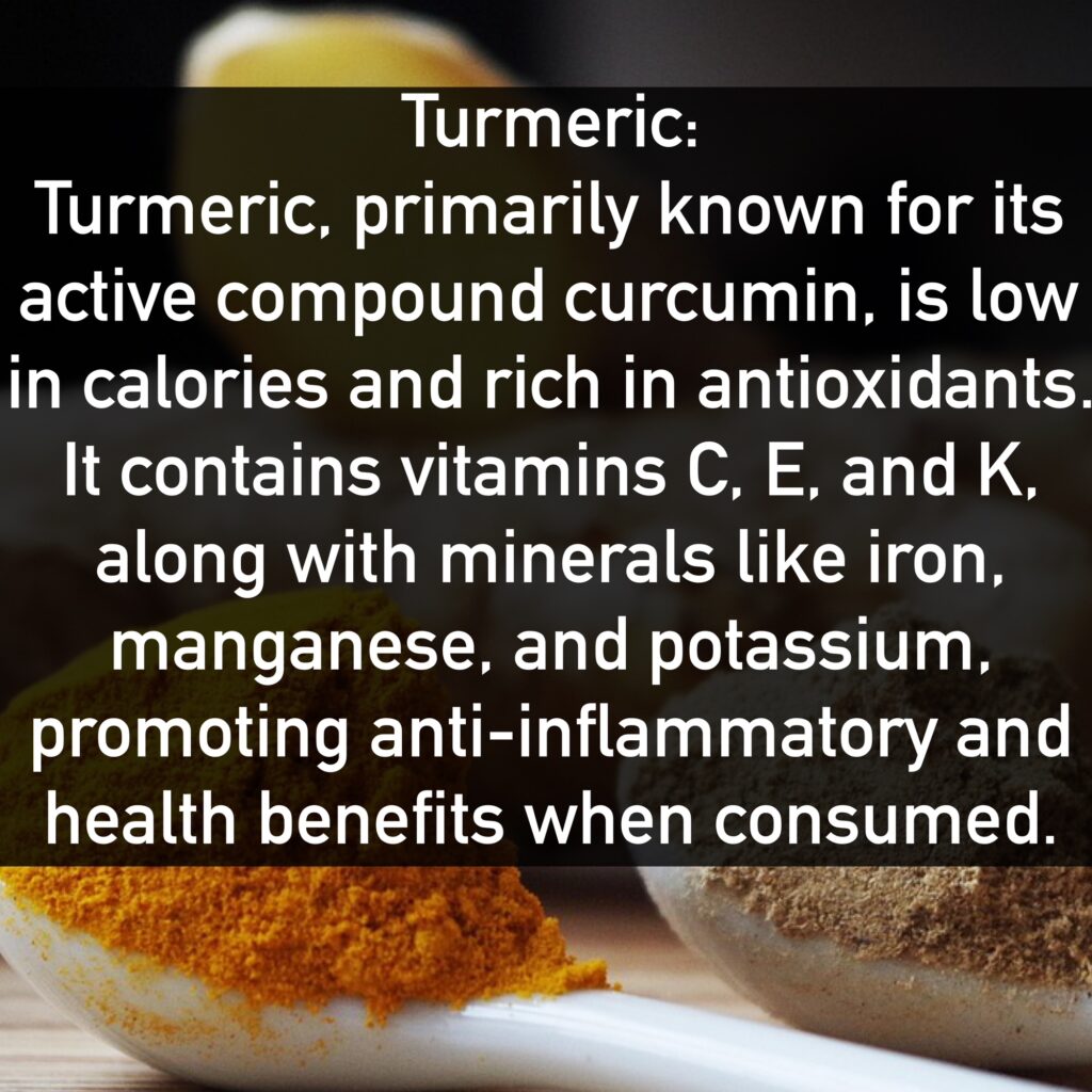 Turmeric Turmeric, primarily known for its active compound curcumin, is low in calories and rich in antioxidants. It contains vitamins C, E, and K, along with minerals like iron, manganese, and potassium, promoting anti-inflammatory and health benefits when consumed.
