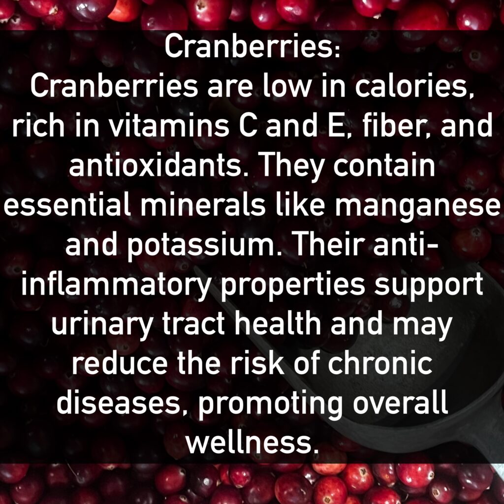 Cranberries Cranberries are low in calories, rich in vitamins C and E, fiber, and antioxidants. They contain essential minerals like manganese and potassium. Their anti-inflammatory properties support urinary tract health and may reduce the risk of chronic diseases, promoting overall wellness.