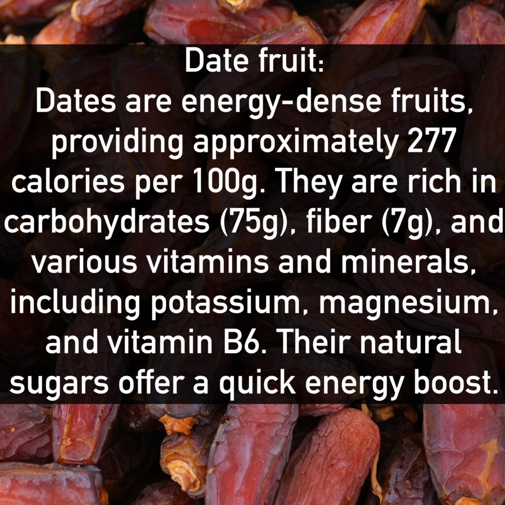 Date fruit Dates are energy-dense fruits, providing approximately 277 calories per 100g. They are rich in carbohydrates (75g), fiber (7g), and various vitamins and minerals, including potassium, magnesium, and vitamin B6. Their natural sugars offer a quick energy boost.