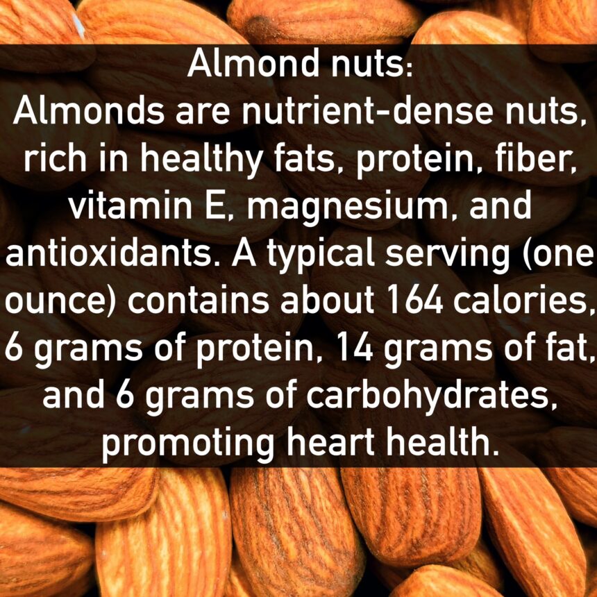 Almond nuts Almonds are nutrient-dense nuts, rich in healthy fats, protein, fiber, vitamin E, magnesium, and antioxidants. A typical serving (one ounce) contains about 164 calories, 6 grams of protein, 14 grams of fat, and 6 grams of carbohydrates, promoting heart health.