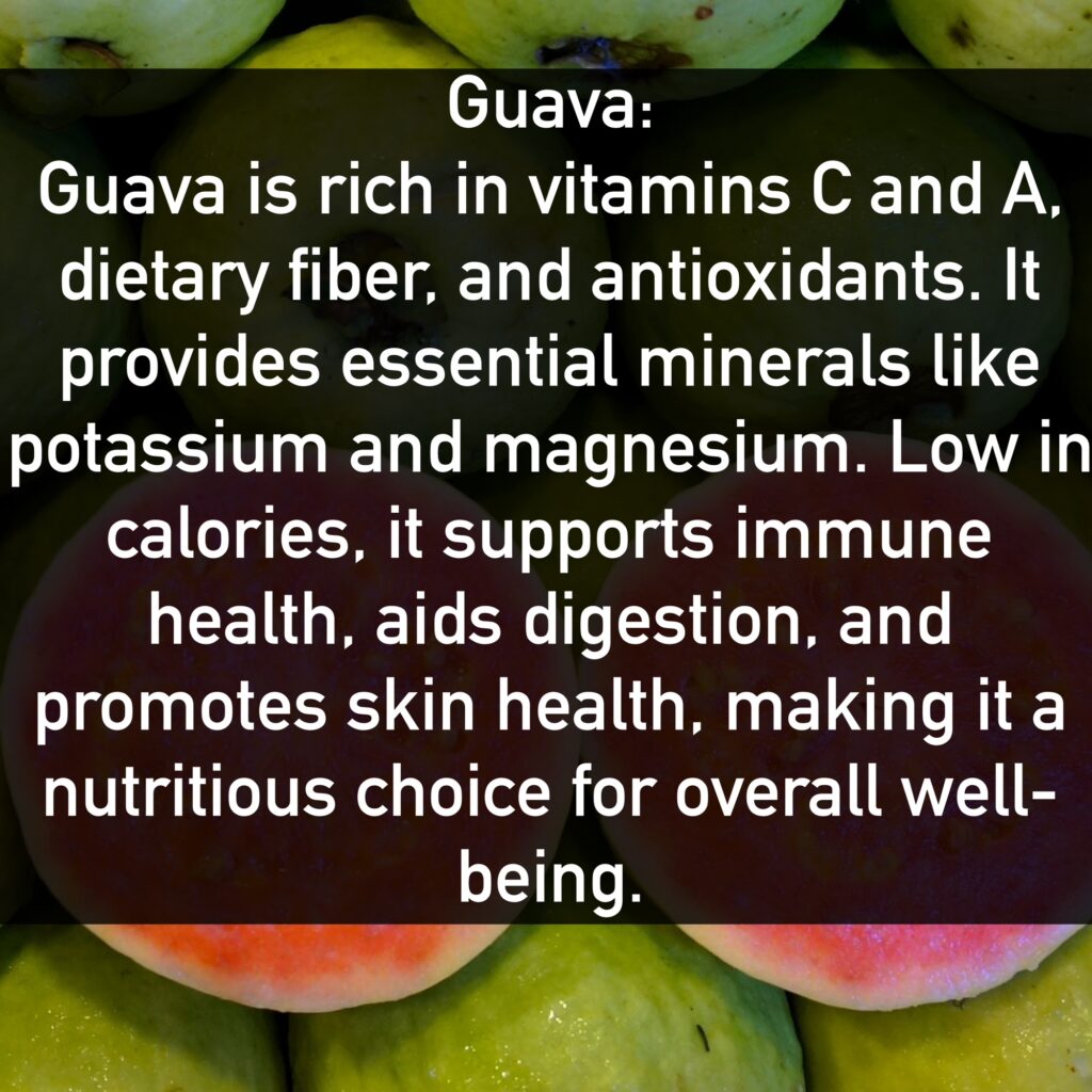 Guava Guava is rich in vitamins C and A, dietary fiber, and antioxidants. It provides essential minerals like potassium and magnesium. Low in calories, it supports immune health, aids digestion, and promotes skin health, making it a nutritious choice for overall well-being.