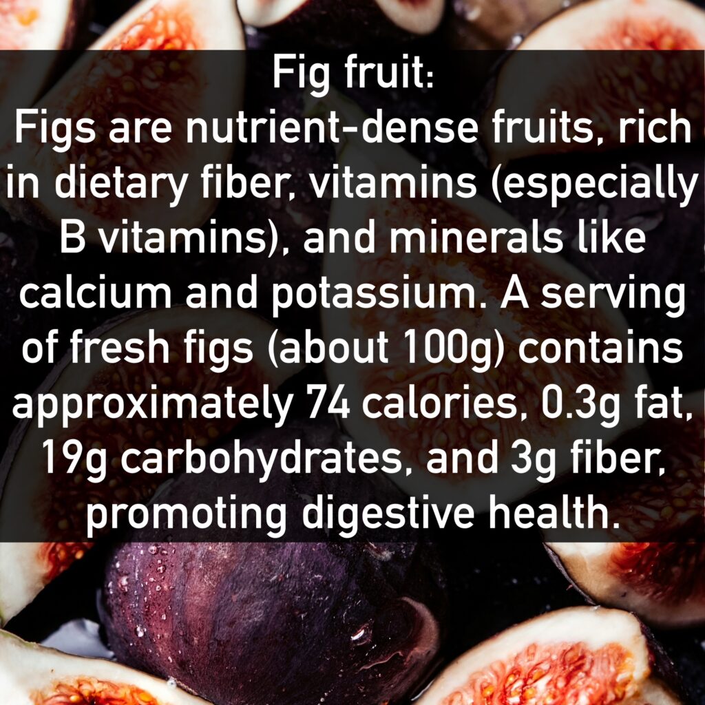 Fig fruit Figs are nutrient-dense fruits, rich in dietary fiber, vitamins (especially B vitamins), and minerals like calcium and potassium. A serving of fresh figs (about 100g) contains approximately 74 calories, 0.3g fat, 19g carbohydrates, and 3g fiber, promoting digestive health.
