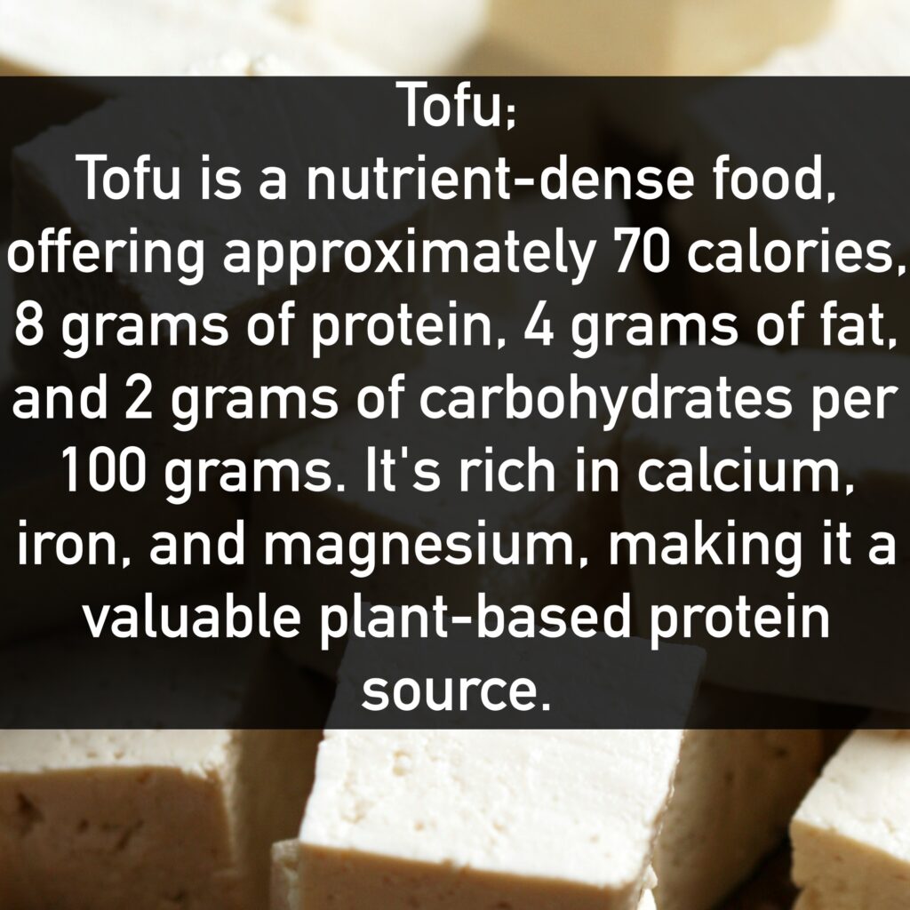 Tofu Tofu is a nutrient-dense food, offering approximately 70 calories, 8 grams of protein, 4 grams of fat, and 2 grams of carbohydrates per 100 grams. It's rich in calcium, iron, and magnesium, making it a valuable plant-based protein source.