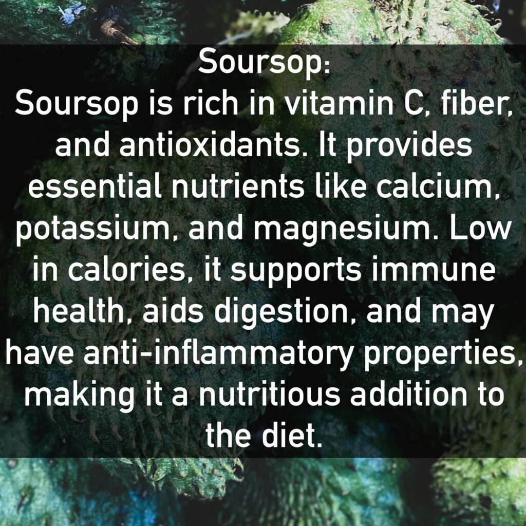 Soursop Soursop is rich in vitamin C, fiber, and antioxidants. It provides essential nutrients like calcium, potassium, and magnesium. Low in calories, it supports immune health, aids digestion, and may have anti-inflammatory properties, making it a nutritious addition to the diet.