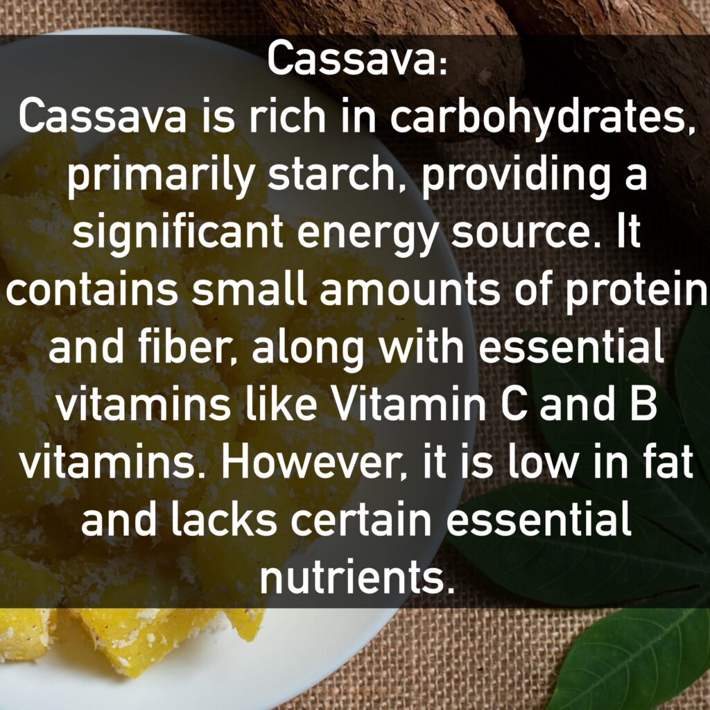 Cassava Cassava is rich in carbohydrates, primarily starch, providing a significant energy source. It contains small amounts of protein and fiber, along with essential vitamins like Vitamin C and B vitamins. However, it is low in fat and lacks certain essential nutrients.