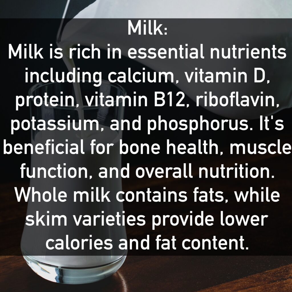 Milk Milk is rich in essential nutrients including calcium, vitamin D, protein, vitamin B12, riboflavin, potassium, and phosphorus. It's beneficial for bone health, muscle function, and overall nutrition. Whole milk contains fats, while skim varieties provide lower calories and fat content.