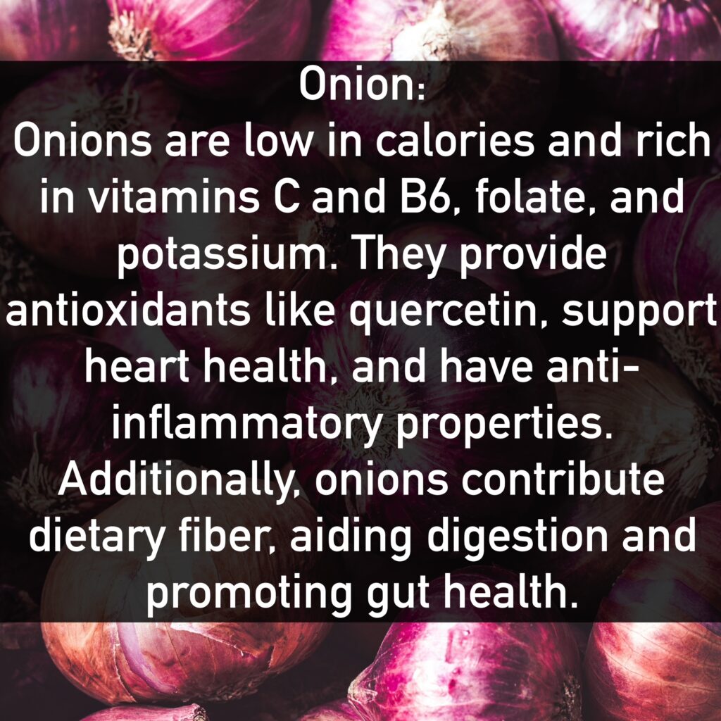 Onion Onions are low in calories and rich in vitamins C and B6, folate, and potassium. They provide antioxidants like quercetin, support heart health, and have anti-inflammatory properties. Additionally, onions contribute dietary fiber, aiding digestion and promoting gut health.