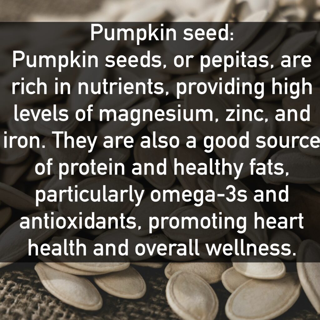 Pumpkin seed Pumpkin seeds, or pepitas, are rich in nutrients, providing high levels of magnesium, zinc, and iron. They are also a good source of protein and healthy fats, particularly omega-3s and antioxidants, promoting heart health and overall wellness.