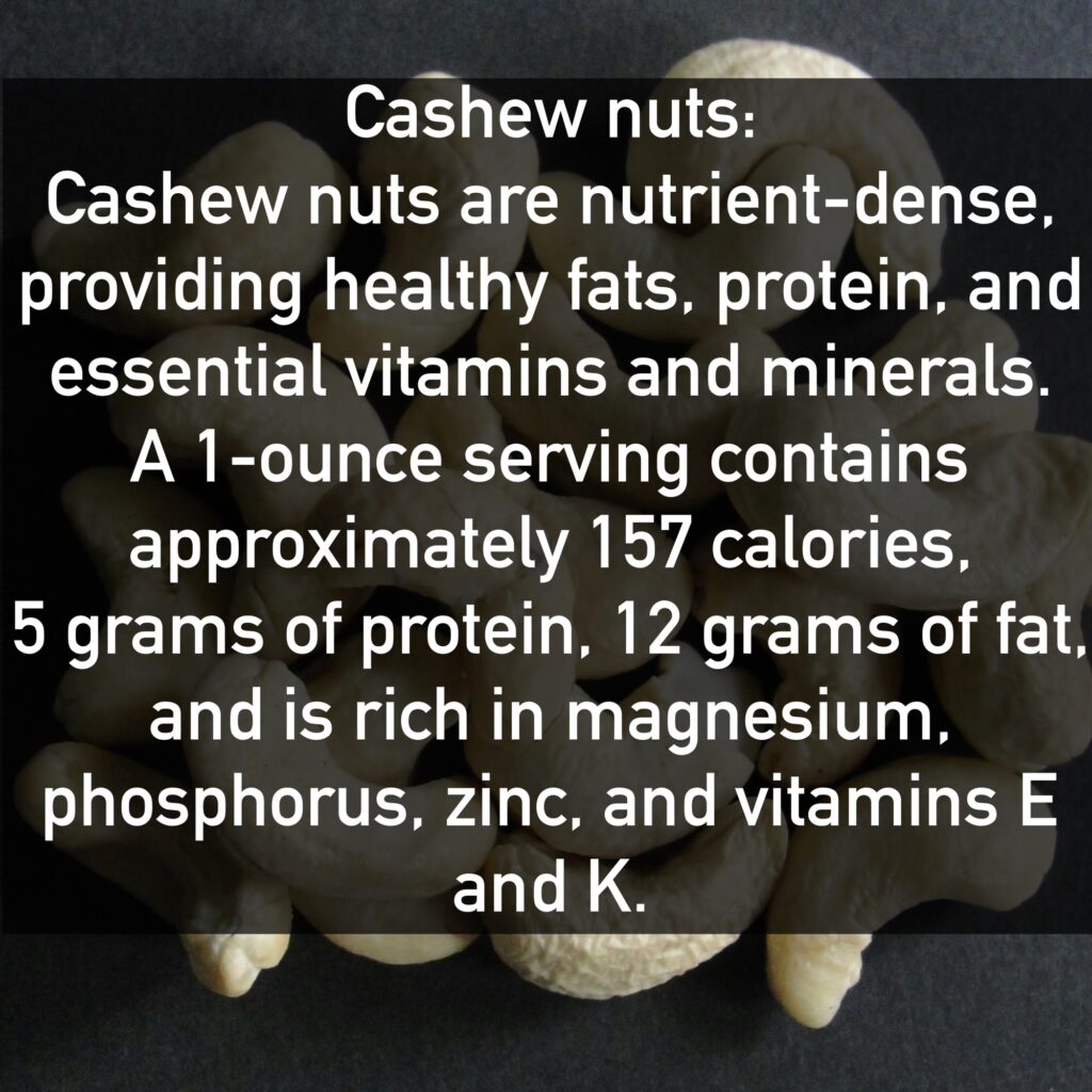 Cashew nuts Cashew nuts are nutrient-dense, providing healthy fats, protein, and essential vitamins and minerals. A 1-ounce serving contains approximately 157 calories, 5 grams of protein, 12 grams of fat, and is rich in magnesium, phosphorus, zinc, and vitamins E and K.