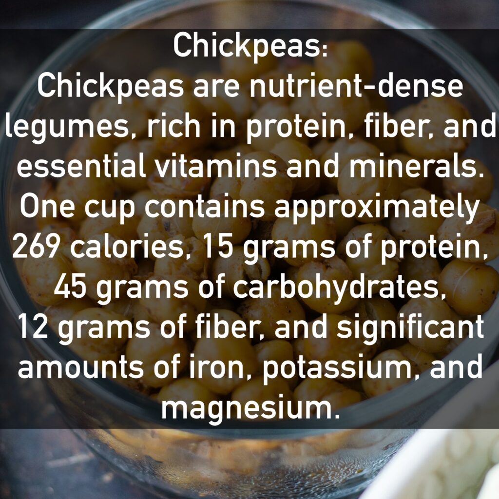 Chickpeas Chickpeas are nutrient-dense legumes, rich in protein, fiber, and essential vitamins and minerals. One cup contains approximately 269 calories, 15 grams of protein, 45 grams of carbohydrates, 12 grams of fiber, and significant amounts of iron, potassium, and magnesium.