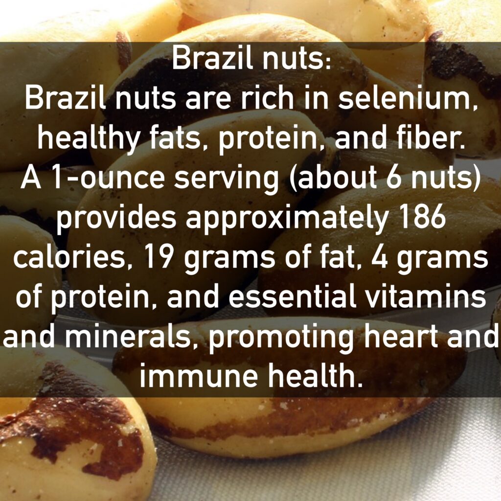 Brazil nuts Brazil nuts are rich in selenium, healthy fats, protein, and fiber. A 1-ounce serving (about 6 nuts) provides approximately 186 calories, 19 grams of fat, 4 grams of protein, and essential vitamins and minerals, promoting heart and immune health.
