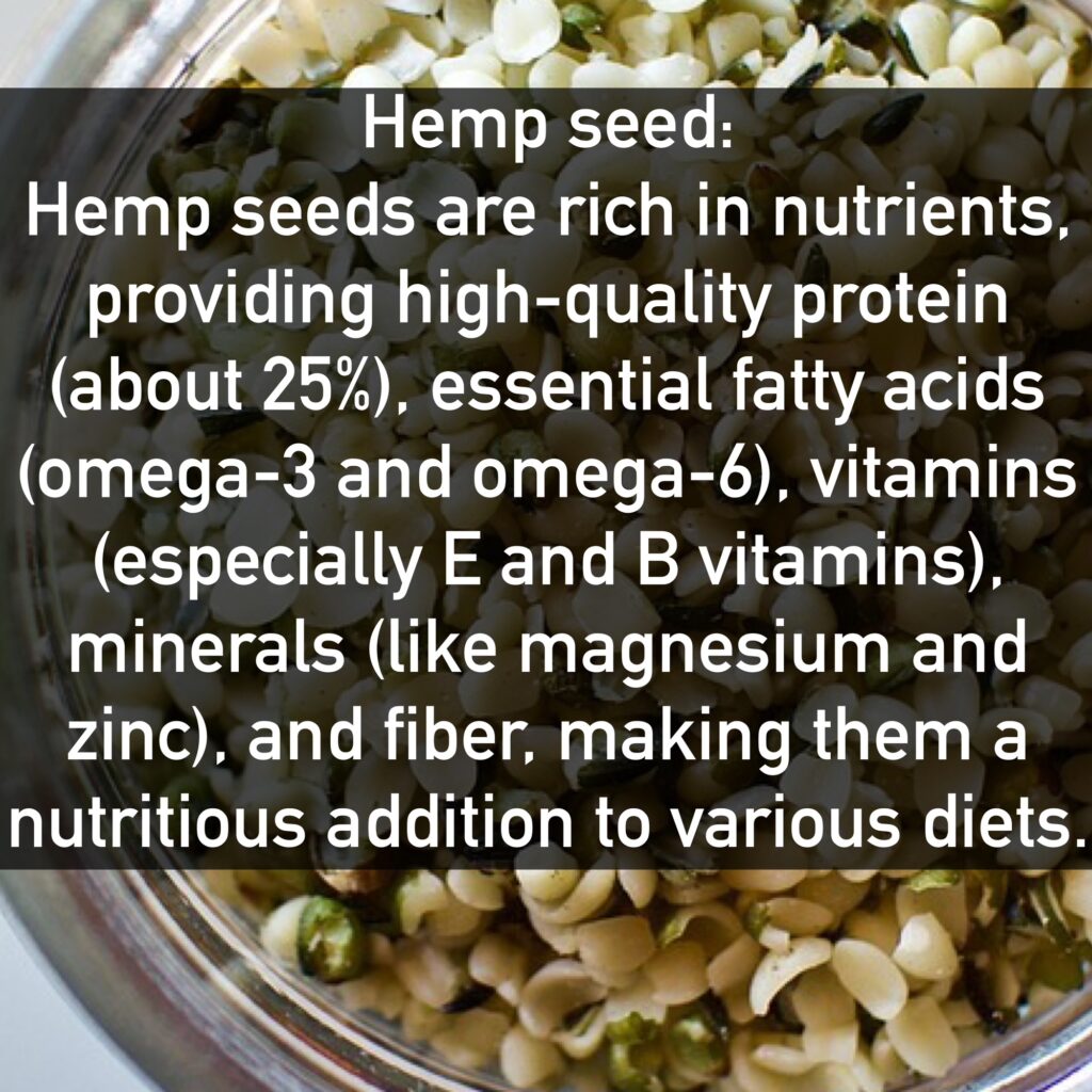 Hemp seed Hemp seeds are rich in nutrients, providing high-quality protein (about 25%), essential fatty acids (omega-3 and omega-6), vitamins (especially E and B vitamins), minerals (like magnesium and zinc), and fiber, making them a nutritious addition to various diets.
