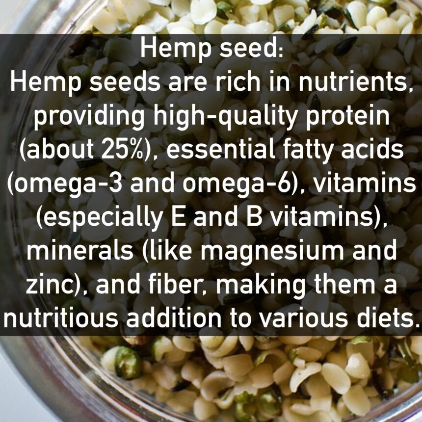 Hemp seed Hemp seeds are rich in nutrients, providing high-quality protein (about 25%), essential fatty acids (omega-3 and omega-6), vitamins (especially E and B vitamins), minerals (like magnesium and zinc), and fiber, making them a nutritious addition to various diets.