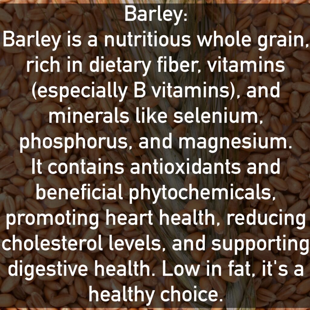 Barley Barley is a nutritious whole grain, rich in dietary fiber, vitamins (especially B vitamins), and minerals like selenium, phosphorus, and magnesium. It contains antioxidants and beneficial phytochemicals, promoting heart health, reducing cholesterol levels, and supporting digestive health. Low in fat, it's a healthy choice.