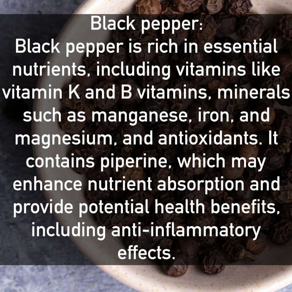 Black pepper Black pepper is rich in essential nutrients, including vitamins like vitamin K and B vitamins, minerals such as manganese, iron, and magnesium, and antioxidants. It contains piperine, which may enhance nutrient absorption and provide potential health benefits, including anti-inflammatory effects.