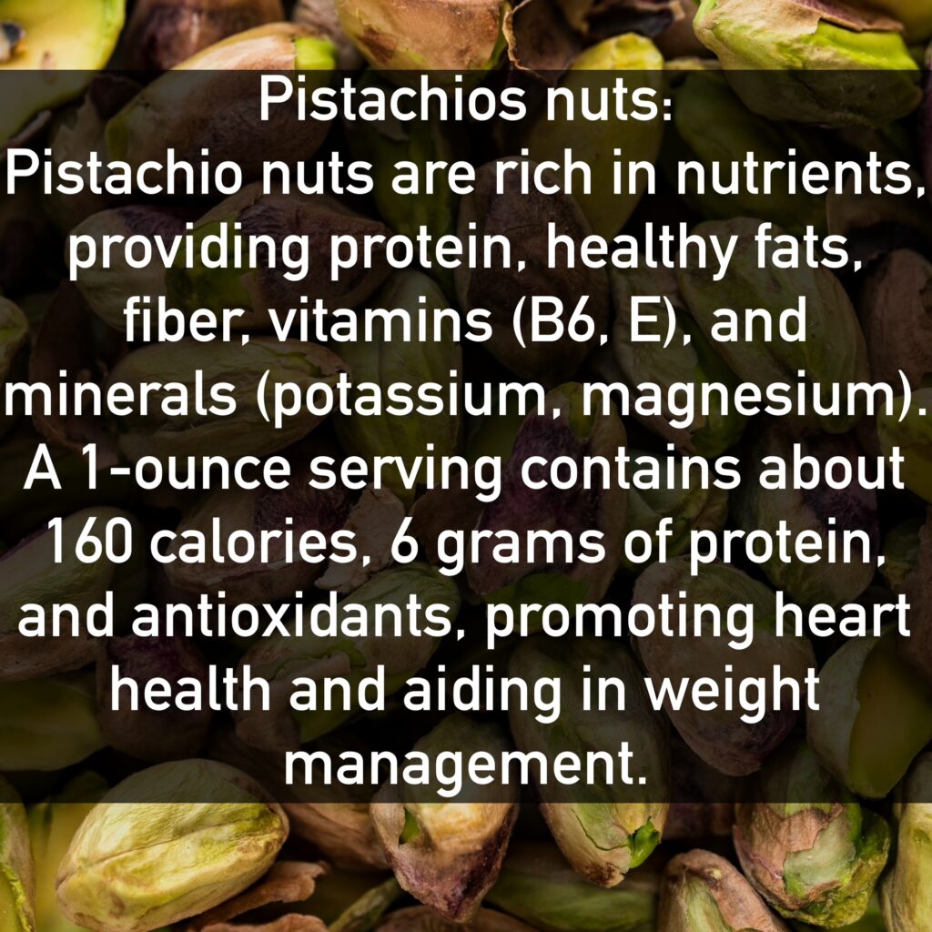 Pistachios nuts Pistachio nuts are rich in nutrients, providing protein, healthy fats, fiber, vitamins (B6, E), and minerals (potassium, magnesium). A 1-ounce serving contains about 160 calories, 6 grams of protein, and antioxidants, promoting heart health and aiding in weight management.