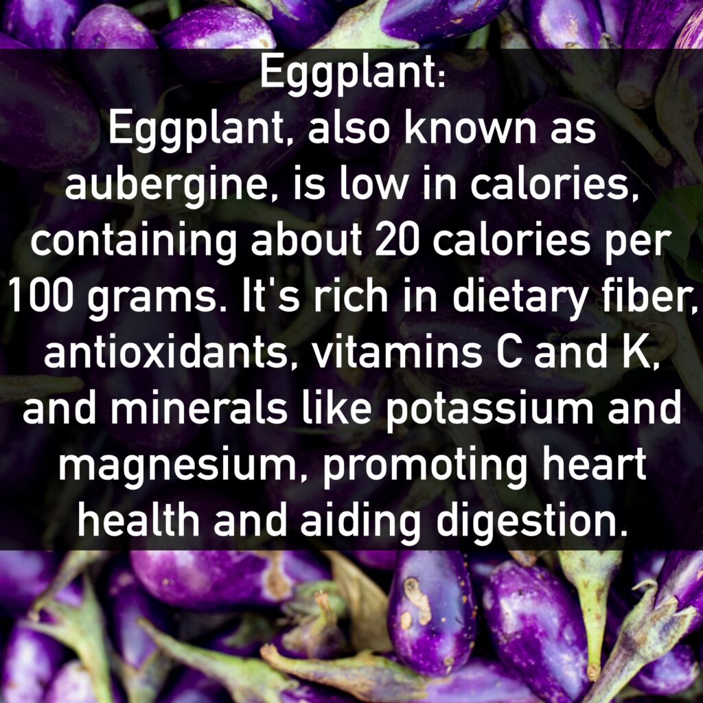 Eggplant Eggplant, also known as aubergine, is low in calories, containing about 20 calories per 100 grams. It's rich in dietary fiber, antioxidants, vitamins C and K, and minerals like potassium and magnesium, promoting heart health and aiding digestion.