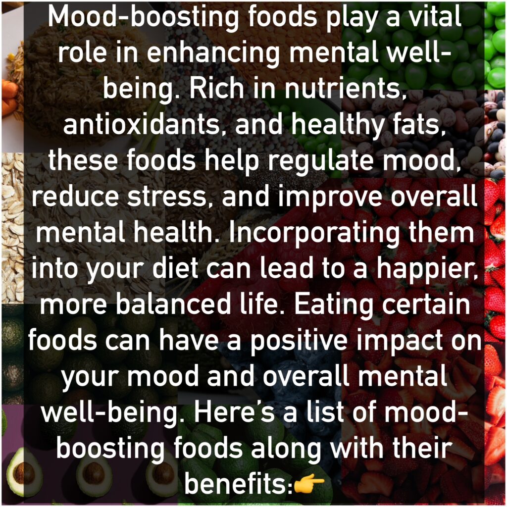 Mood-boosting foods play a vital role in enhancing mental well-being. Rich in nutrients, antioxidants, and healthy fats, these foods help regulate mood, reduce stress, and improve overall mental health. Incorporating them into your diet can lead to a happier, more balanced life. Eating certain foods can have a positive impact on your mood and overall mental well-being. Here’s a list of mood-boosting foods along with their benefits: