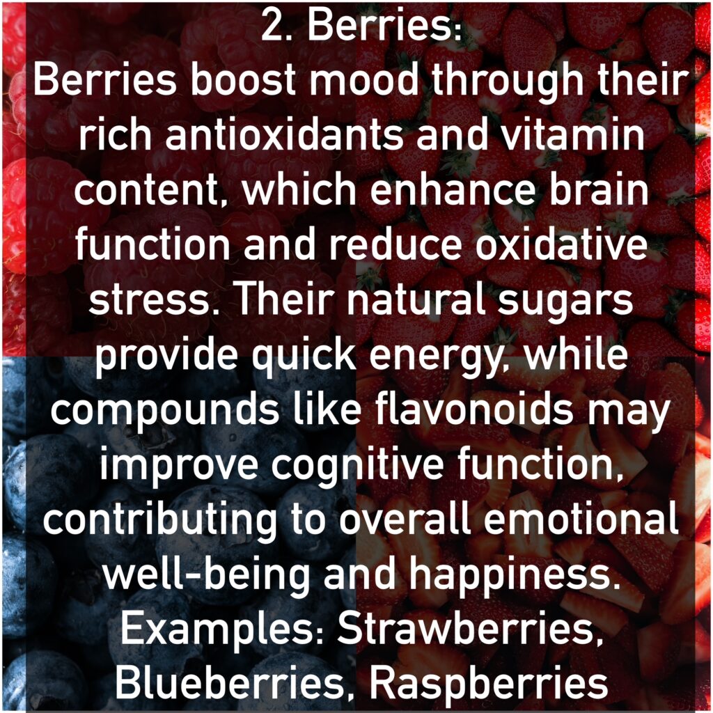 Berries boost mood through their rich antioxidants and vitamin content, which enhance brain function and reduce oxidative stress. Their natural sugars provide quick energy, while compounds like flavonoids may improve cognitive function, contributing to overall emotional well-being and happiness. Examples: Strawberries, Blueberries, Raspberries