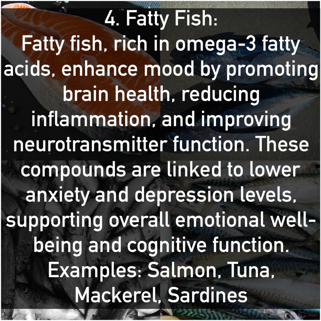 Fatty fish, rich in omega-3 fatty acids, enhance mood by promoting brain health, reducing inflammation, and improving neurotransmitter function. These compounds are linked to lower anxiety and depression levels, supporting overall emotional well-being and cognitive function. Examples: Salmon, Tuna, Mackerel, Sardines