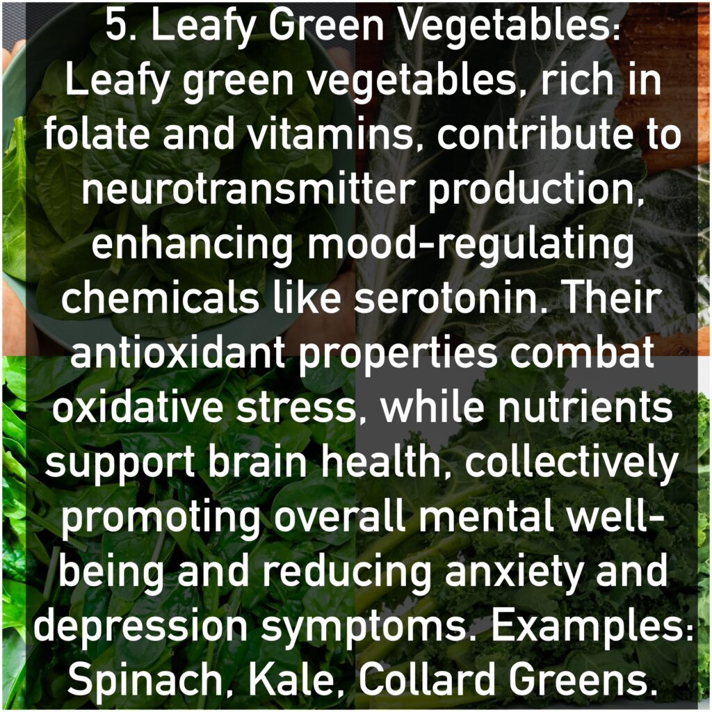 Leafy green vegetables, rich in folate and vitamins, contribute to neurotransmitter production, enhancing mood-regulating chemicals like serotonin. Their antioxidant properties combat oxidative stress, while nutrients support brain health, collectively promoting overall mental well-being and reducing anxiety and depression symptoms. Examples: Spinach, Kale, Collard Greens