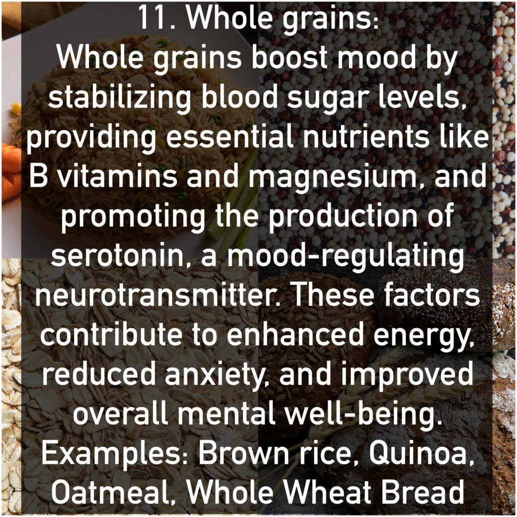Whole grains boost mood by stabilizing blood sugar levels, providing essential nutrients like B vitamins and magnesium, and promoting the production of serotonin, a mood-regulating neurotransmitter. These factors contribute to enhanced energy, reduced anxiety, and improved overall mental well-being. Examples: Brown rice, Quinoa, Oatmeal, Whole Wheat Bread