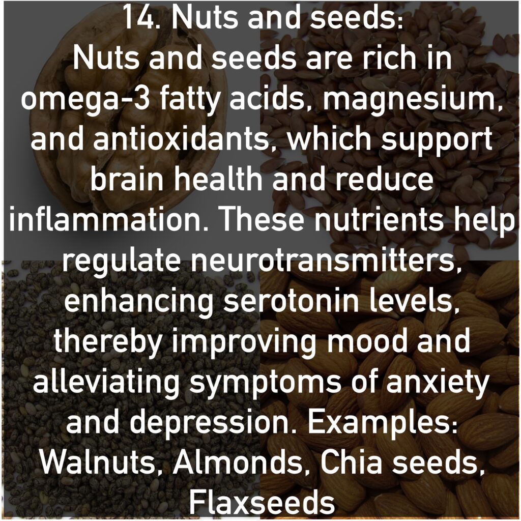 Nuts and seeds are rich in omega-3 fatty acids, magnesium, and antioxidants, which support brain health and reduce inflammation. These nutrients help regulate neurotransmitters, enhancing serotonin levels, thereby improving mood and alleviating symptoms of anxiety and depression. Examples: Walnuts, Almonds, Chia seeds, Flaxseeds