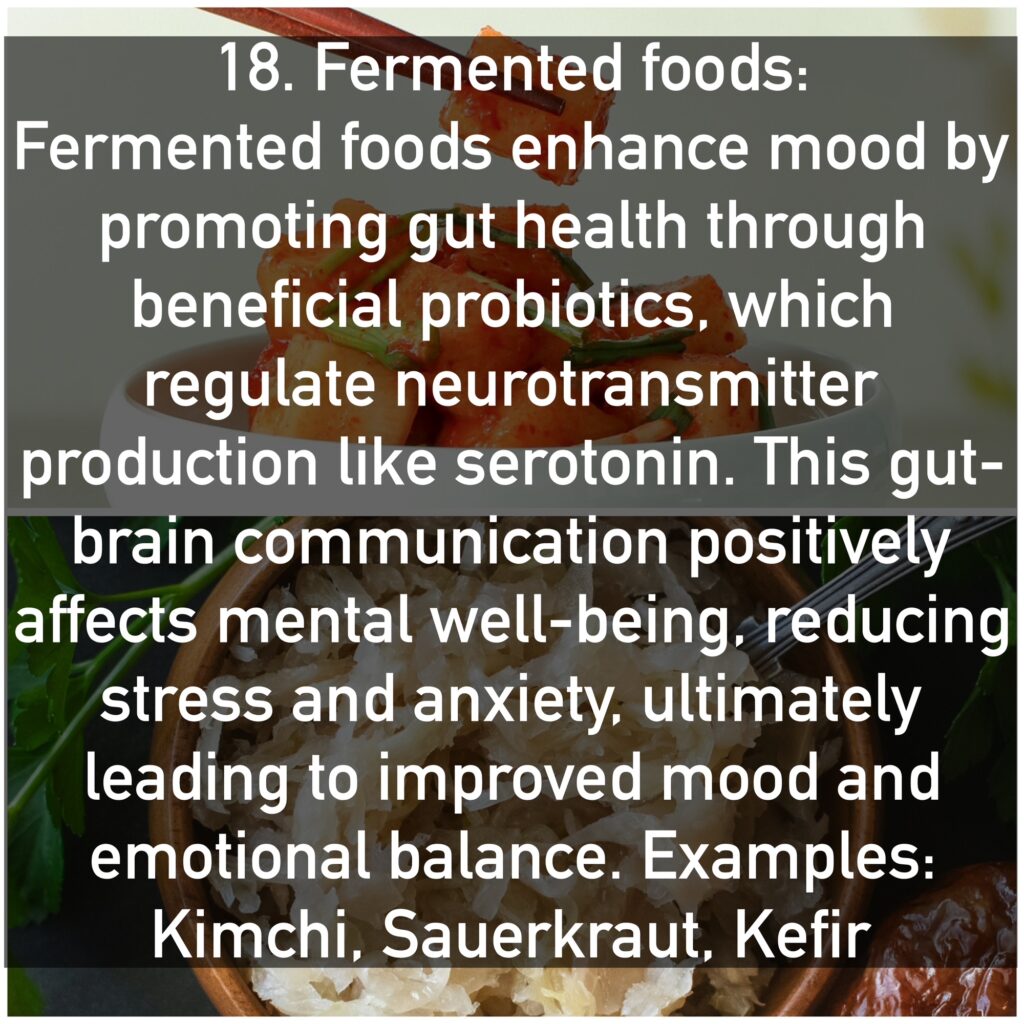 Fermented foods enhance mood by promoting gut health through beneficial probiotics, which regulate neurotransmitter production like serotonin. This gut-brain communication positively affects mental well-being, reducing stress and anxiety, ultimately leading to improved mood and emotional balance. Examples: Kimchi, Sauerkraut, Kefir