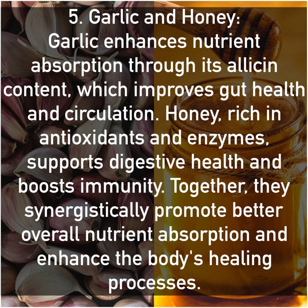 5. Garlic and Honey Garlic enhances nutrient absorption through its allicin content, which improves gut health and circulation. Honey, rich in antioxidants and enzymes, supports digestive health and boosts immunity. Together, they synergistically promote better overall nutrient absorption and enhance the body's healing processes.