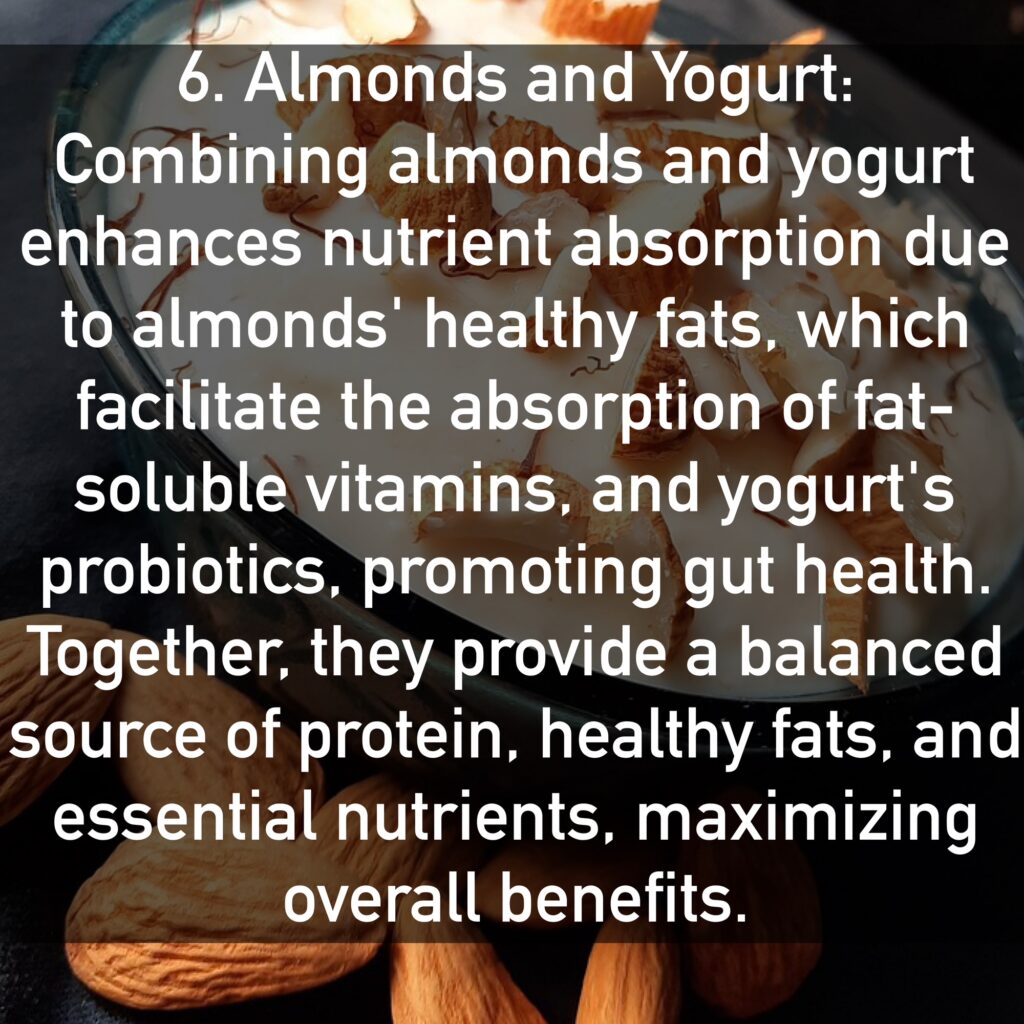 6. Almonds and Yogurt Combining almonds and yogurt enhances nutrient absorption due to almonds' healthy fats, which facilitate the absorption of fat-soluble vitamins, and yogurt's probiotics, promoting gut health. Together, they provide a balanced source of protein, healthy fats, and essential nutrients, maximizing overall benefits.