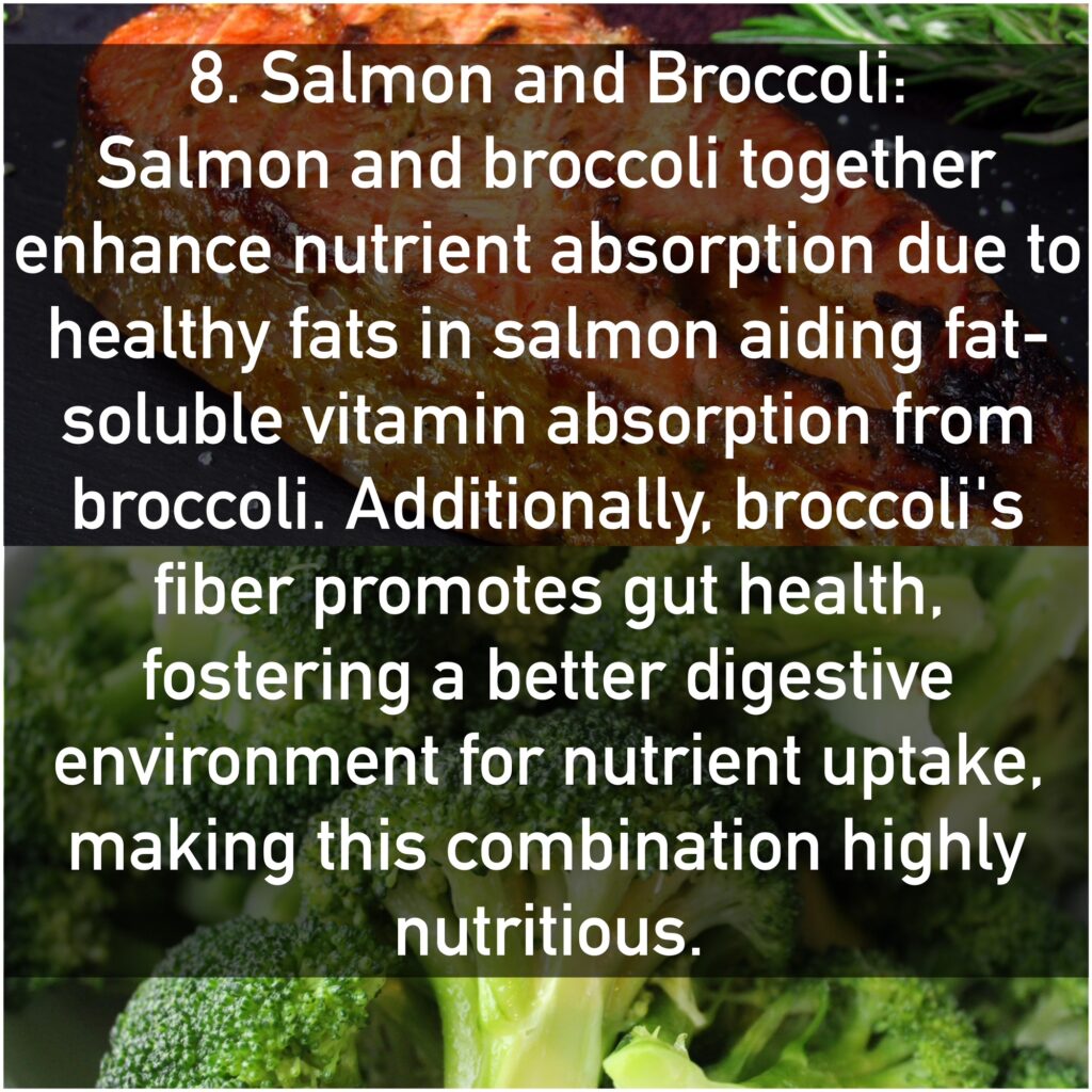 8. Salmon and Broccoli Salmon and broccoli together enhance nutrient absorption due to healthy fats in salmon aiding fat-soluble vitamin absorption from broccoli. Additionally, broccoli's fiber promotes gut health, fostering a better digestive environment for nutrient uptake, making this combination highly nutritious.