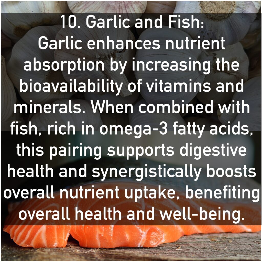 10. Garlic and Fish Garlic enhances nutrient absorption by increasing the bioavailability of vitamins and minerals. When combined with fish, rich in omega-3 fatty acids, this pairing supports digestive health and synergistically boosts overall nutrient uptake, benefiting overall health and well-being.