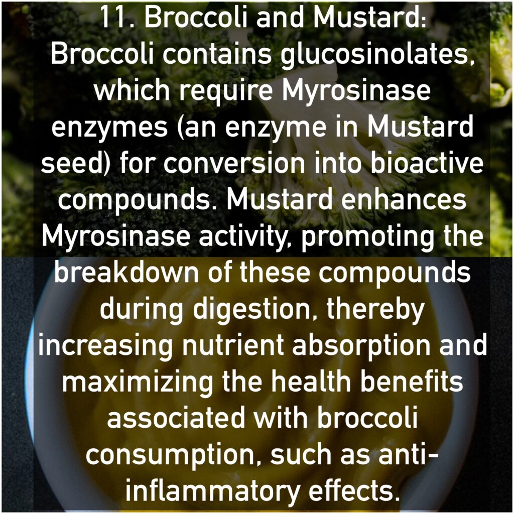 11. Broccoli and Mustard Broccoli contains glucosinolates, which require Myrosinase enzymes (an enzyme in Mustard seed) for conversion into bioactive compounds. Mustard enhances Myrosinase activity, promoting the breakdown of these compounds during digestion, thereby increasing nutrient absorption and maximizing the health benefits associated with broccoli consumption, such as anti-inflammatory effects.