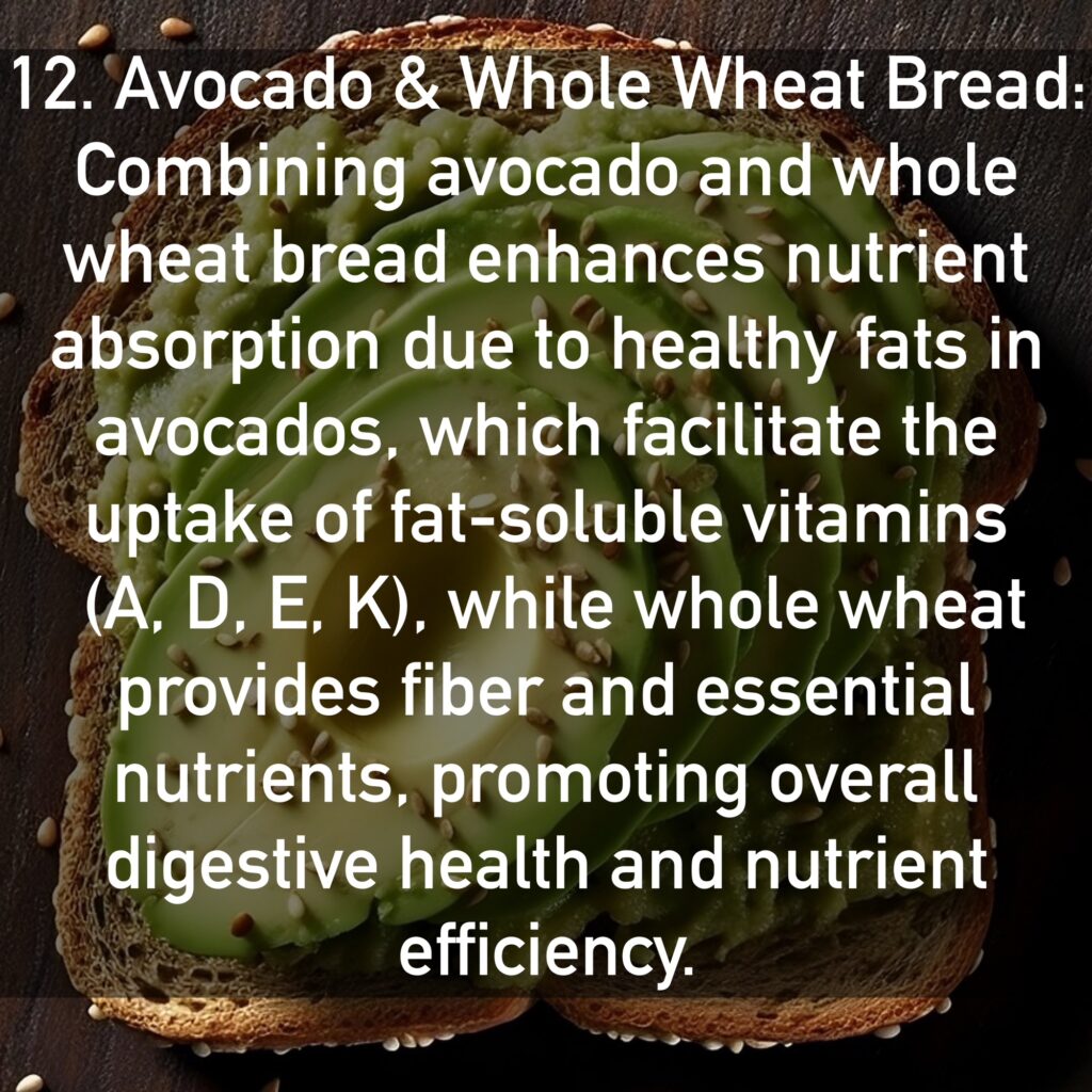 12. Avocado and Whole Wheat Bread Combining avocado and whole wheat bread enhances nutrient absorption due to healthy fats in avocados, which facilitate the uptake of fat-soluble vitamins (A, D, E, K), while whole wheat provides fiber and essential nutrients, promoting overall digestive health and nutrient efficiency.
