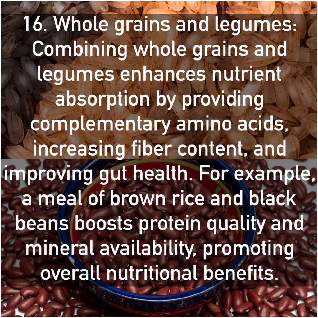 16. Whole grains and legumes Combining whole grains and legumes enhances nutrient absorption by providing complementary amino acids, increasing fiber content, and improving gut health. For example, a meal of brown rice and black beans boosts protein quality and mineral availability, promoting overall nutritional benefits.