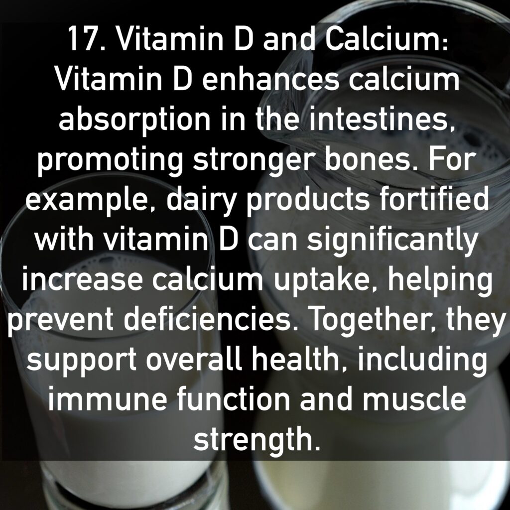 17. Vitamin D and Calcium Vitamin D enhances calcium absorption in the intestines, promoting stronger bones. For example, dairy products fortified with vitamin D can significantly increase calcium uptake, helping prevent deficiencies. Together, they support overall health, including immune function and muscle strength.