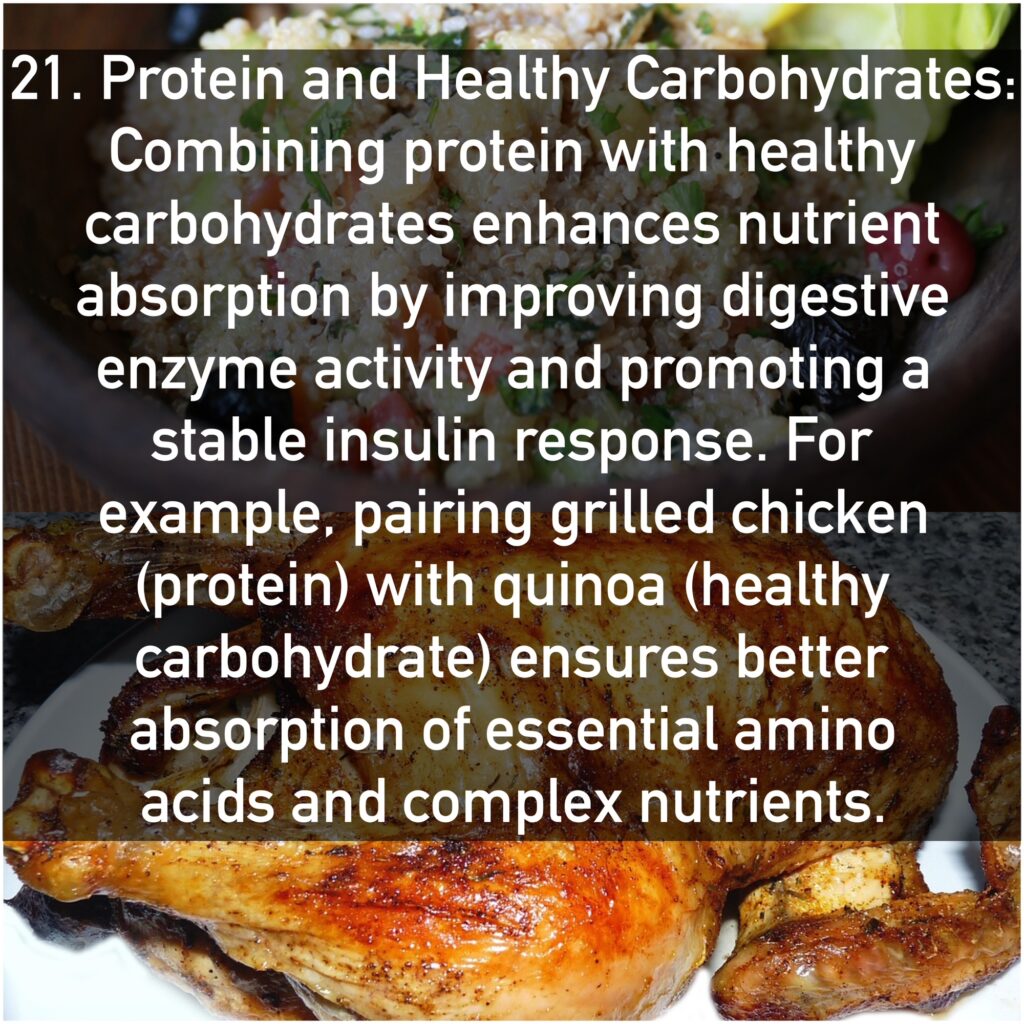 21. Protein and Healthy Carbohydrates Combining protein with healthy carbohydrates enhances nutrient absorption by improving digestive enzyme activity and promoting a stable insulin response. For example, pairing grilled chicken (protein) with quinoa (healthy carbohydrate) ensures better absorption of essential amino acids and complex nutrients.