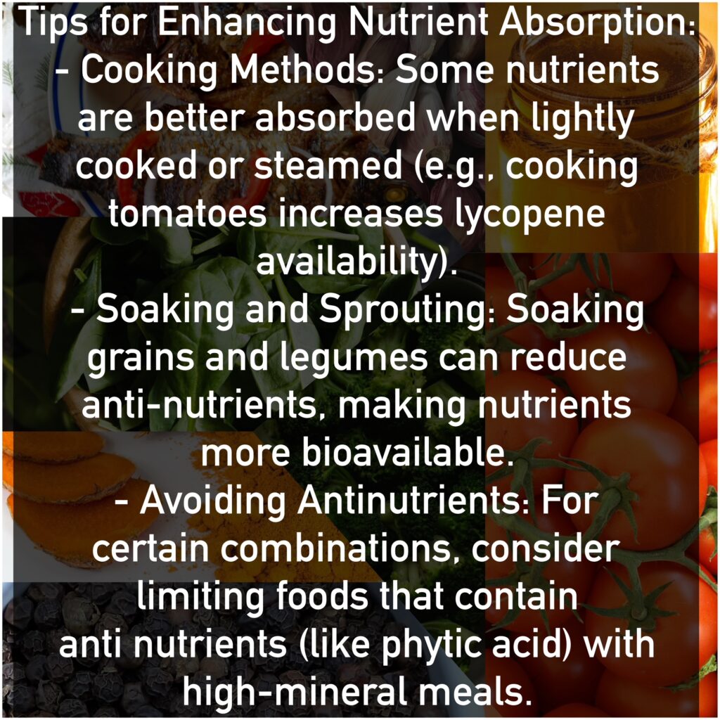 Tips for Enhancing Nutrient Absorption: - Cooking Methods: Some nutrients are better absorbed when lightly cooked or steamed (e.g., cooking tomatoes increases lycopene availability). - Soaking and Sprouting: Soaking grains and legumes can reduce antinutrients, making nutrients more bioavailable. - Avoiding Antinutrients: For certain combinations, consider limiting foods that contain antinutrients (like phytic acid) with high-mineral meals.