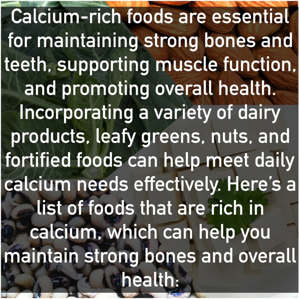 Calcium-rich foods are essential for maintaining strong bones and teeth, supporting muscle function, and promoting overall health. Incorporating a variety of dairy products, leafy greens, nuts, and fortified foods can help meet daily calcium needs effectively. Here’s a list of foods that are rich in calcium, which can help you maintain strong bones and overall health: