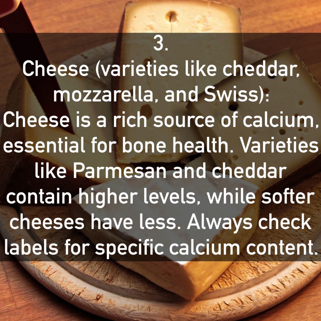 Cheese (varieties like cheddar, mozzarella, and Swiss): Cheese is a rich source of calcium, essential for bone health. Varieties like Parmesan and cheddar contain higher levels, while softer cheeses have less. Always check labels for specific calcium content.