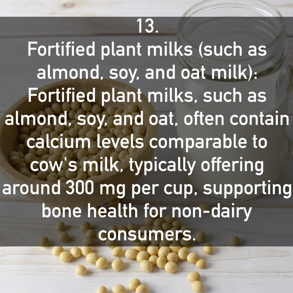 13. Fortified plant milks (such as almond, soy, and oat milk): Fortified plant milks, such as almond, soy, and oat, often contain calcium levels comparable to cow's milk, typically offering around 300 mg per cup, supporting bone health for non-dairy consumers.