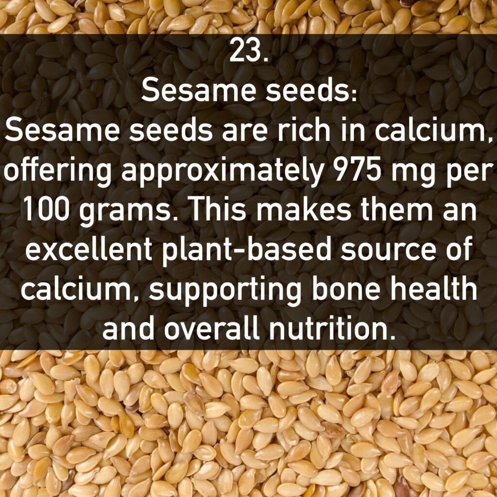 23. Sesame seeds: Sesame seeds are rich in calcium, offering approximately 975 mg per 100 grams. This makes them an excellent plant-based source of calcium, supporting bone health and overall nutrition.