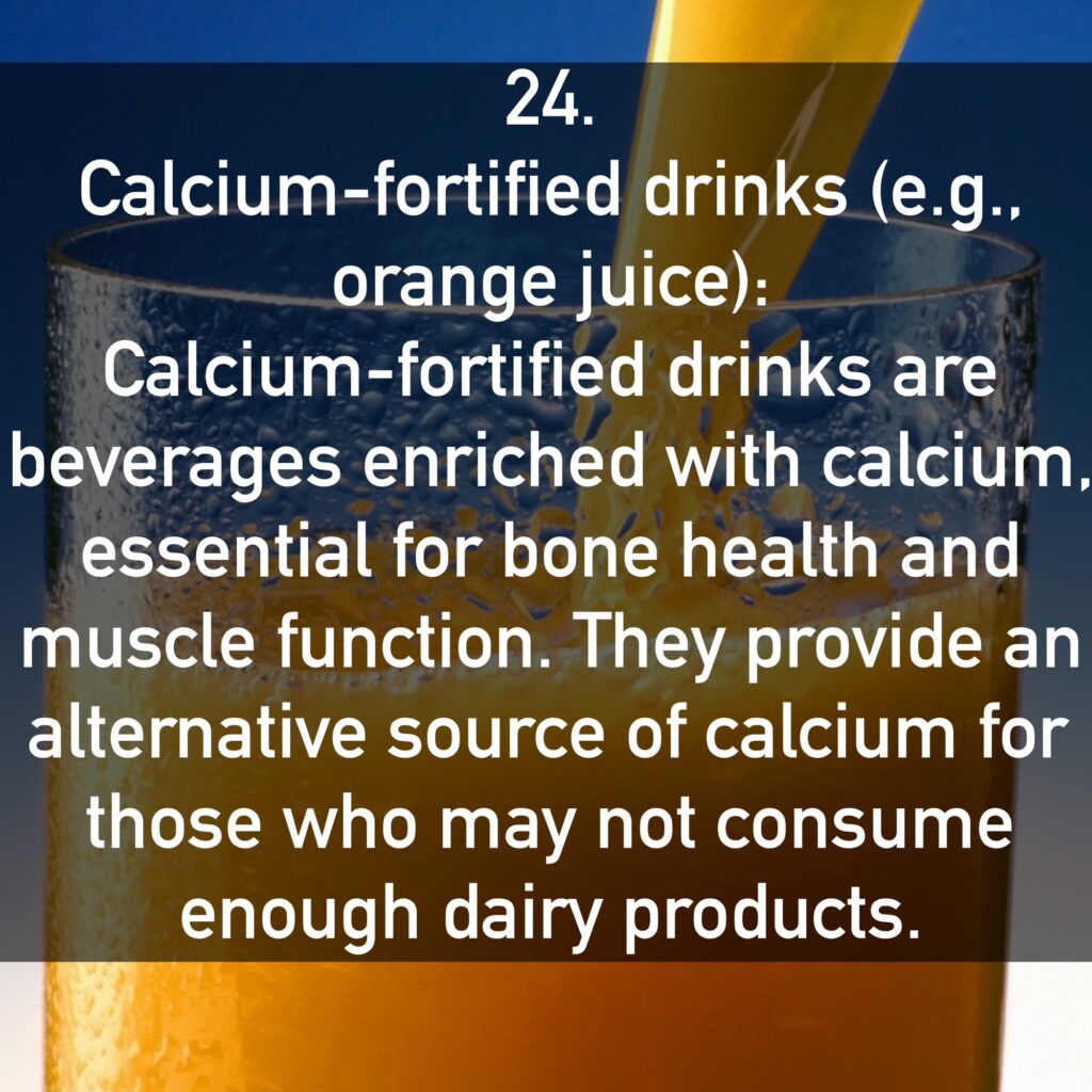 24. Calcium-fortified drinks (e.g., orange juice): Calcium-fortified drinks are beverages enriched with calcium, essential for bone health and muscle function. They provide an alternative source of calcium for those who may not consume enough dairy products.