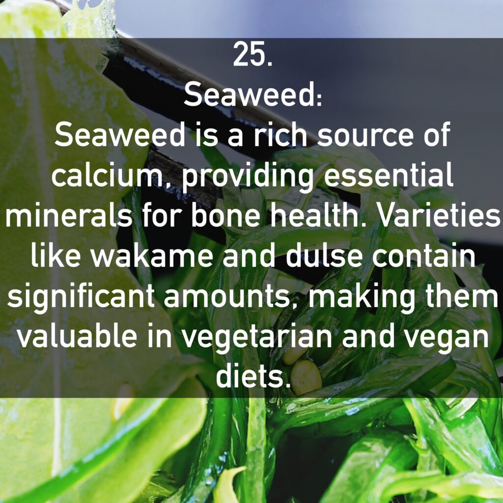 25. Seaweed: Seaweed is a rich source of calcium, providing essential minerals for bone health. Varieties like wakame and dulse contain significant amounts, making them valuable in vegetarian and vegan diets.
