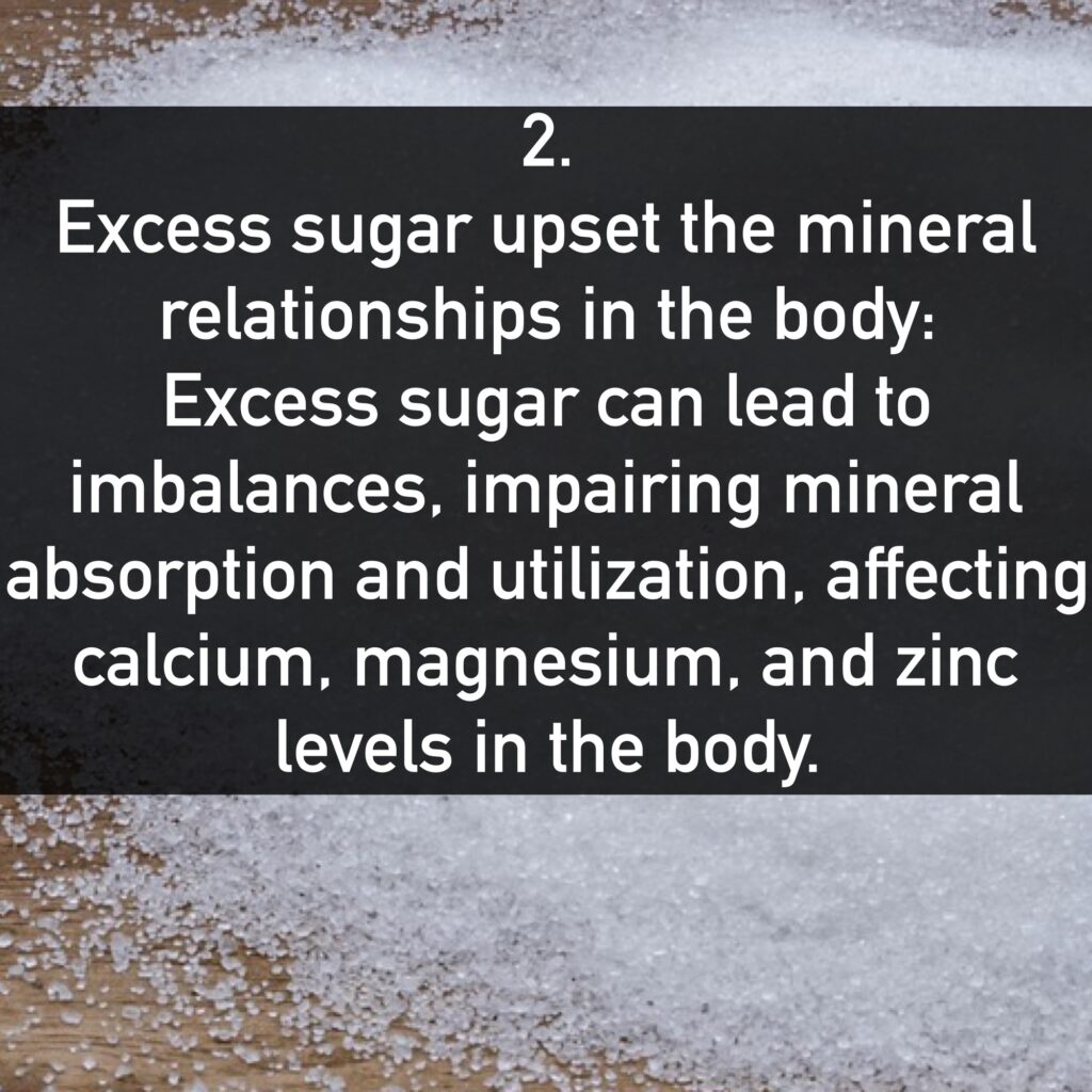 Excess sugar upset the mineral relationships in the body: Excess sugar can lead to imbalances, impairing mineral absorption and utilization, affecting calcium, magnesium, and zinc levels in the body.