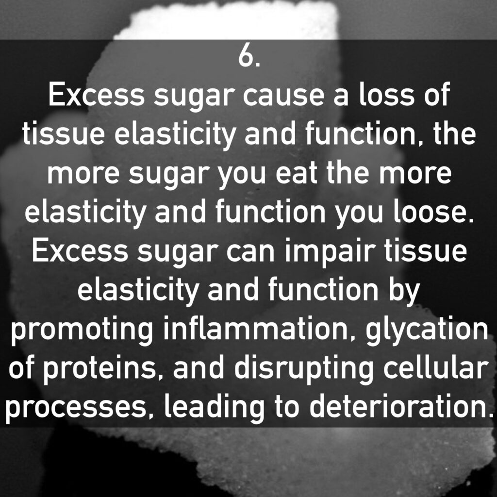 Excess sugar cause a loss of tissue elasticity and function, the more sugar you eat the more elasticity and function you loose. Excess sugar can impair tissue elasticity and function by promoting inflammation, glycation of proteins, and disrupting cellular processes, leading to deterioration.